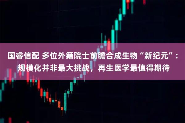 国睿信配 多位外籍院士前瞻合成生物“新纪元”： 规模化并非最大挑战，再生医学最值得期待