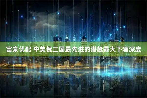 富豪优配 中美俄三国最先进的潜艇最大下潜深度