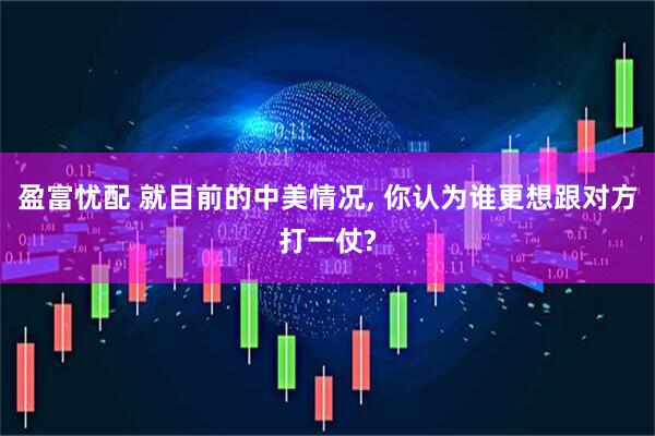 盈富忧配 就目前的中美情况, 你认为谁更想跟对方打一仗?