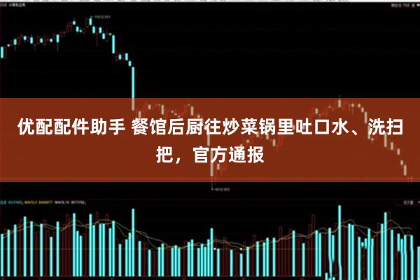 优配配件助手 餐馆后厨往炒菜锅里吐口水、洗扫把，官方通报