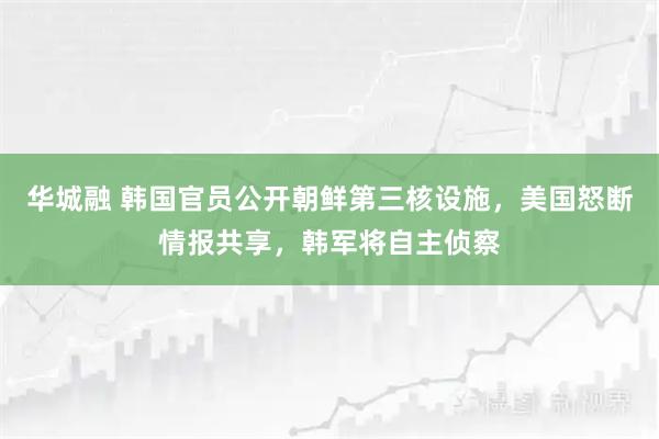 华城融 韩国官员公开朝鲜第三核设施，美国怒断情报共享，韩军将自主侦察